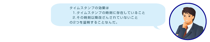 タイムスタンプの効果は 1.タイムスタンプの時刻に存在していること 2.その時刻以降改ざんされていないこと の2つを証明することなんだ。