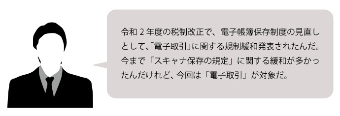 令和2年度の税制改正で、電子帳簿保存制度の見直しとして、「電子取引」に関する規制緩和発表されたんだ。今まで「スキャナ保存の規定」に関する緩和が多かったんだけれど、今回は「電子取引」が対象だ。